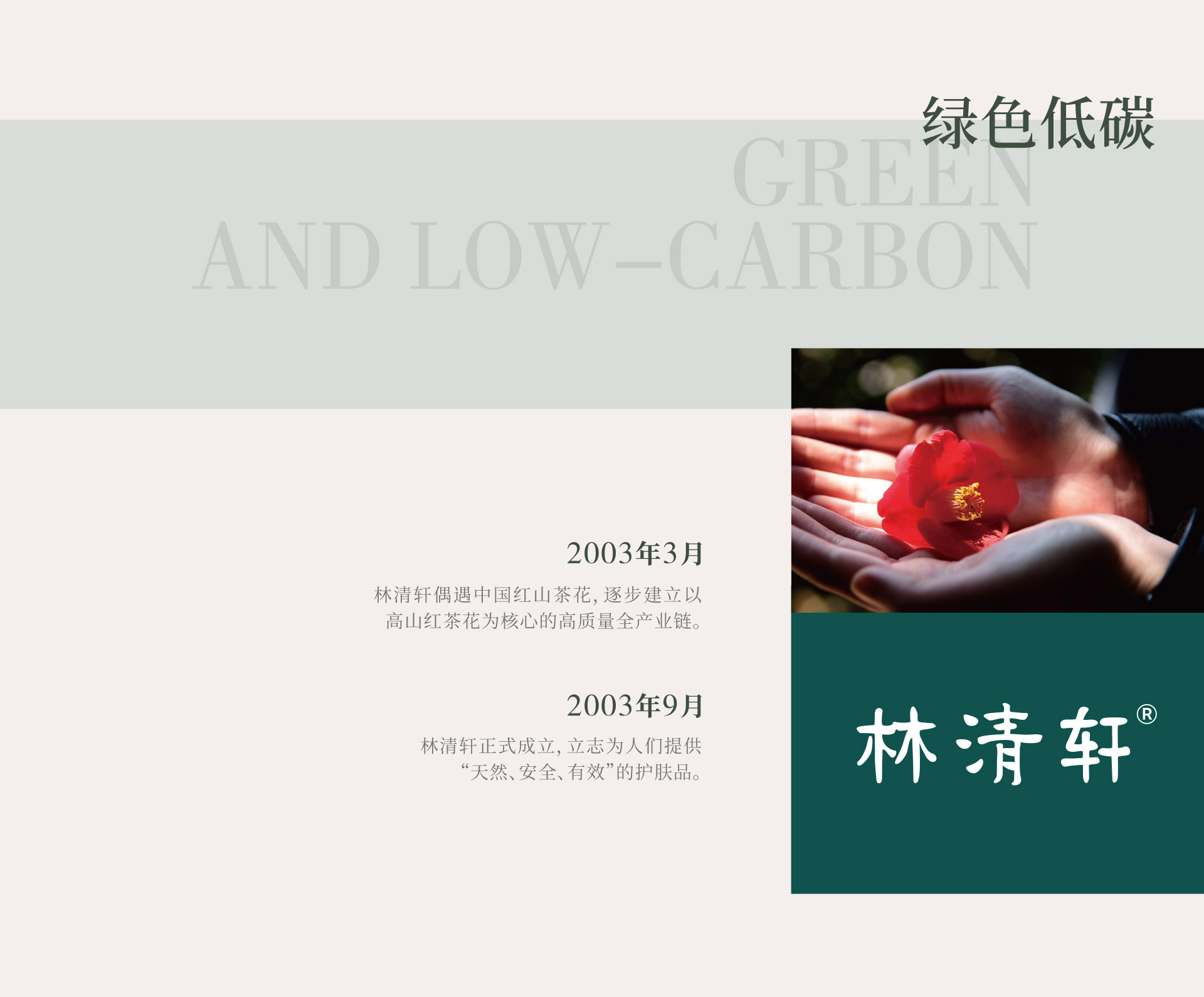绿色低碳。2003年3月，林清轩偶遇中国红山茶花，逐步建立以高山红茶花为核心的高质量全产业链。2003年9月，林清轩正式成立，立志为人们提供“天然、安全、有效”的护肤品。